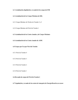 6.1 Actualización, liquidación y recaudo de los cargos de STR
6.2 Actualización de los Cargos Máximos de SDL
6.2.1 Cargos Máximos de Niveles de Tensión 3 y 2
6.2.2 Cargos Máximos del Nivel de Tensión 1
6.3 Actualización de los Costos Anuales y de Cargos Máximos
6.4 Actualización de los Costos Anuales de AOM
6.5 Cargos por Uso por Nivel de Tensión
6.5.1 Nivel de Tensión 4
6.5.2 Nivel de Tensión 3
6.5.3 Nivel de Tensión 2
6.5.4 Nivel de Tensión 1
6.6 Recaudo de cargos del Nivel de Tensión 1
6.7 Liquidación y recaudo de los costos de transporte de Energía Reactiva en exceso
 