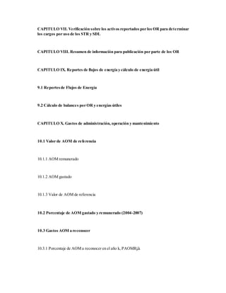 CAPITULO VII. Verificación sobre los activos reportados por los OR para determinar
los cargos por uso de los STR y SDL
CAPITULO VIII. Resumen de información para publicación por parte de los OR
CAPITULO IX. Reportes de flujos de energía y cálculo de energía útil
9.1 Reportesde Flujos de Energía
9.2 Cálculo de balances por OR y energías útiles
CAPITULO X. Gastos de administración, operación y mantenimiento
10.1 Valor de AOM de referencia
10.1.1 AOM remunerado
10.1.2 AOM gastado
10.1.3 Valor de AOM de referencia
10.2 Porcentaje de AOM gastado y remunerado (2004-2007)
10.3 Gastos AOM a reconocer
10.3.1 Porcentaje de AOM a reconocer en el año k, PAOMRj,k
 