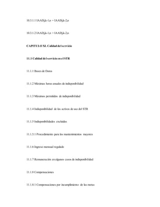 10.3.1.1 IAADj,k-1,n = IAADj,k-2,n
10.3.1.2 IAADj,k-1,n > IAADj,k-2,n
CAPITULO XI. Calidad del servicio
11.1 Calidad del servicio en el STR
11.1.1 Bases de Datos
11.1.2 Máximas horas anuales de indisponibilidad
11.1.3 Máximos permitidos de indisponibilidad
11.1.4 Indisponibilidad de los activos de uso del STR
11.1.5 Indisponibilidades excluidas
11.1.5.1 Procedimiento para los mantenimientos mayores
11.1.6 Ingreso mensual regulado
11.1.7 Remuneración en algunos casos de indisponibilidad
11.1.8 Compensaciones
11.1.8.1 Compensaciones por incumplimiento de las metas
 