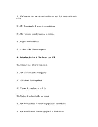11.1.8.2 Compensaciones por energía no suministrada o por dejar no operativos otros
activos
11.1.8.2.1 Determinación de la energía no suministrada
11.1.8.2.2 Transición para adecuación de los sistemas
11.1.9 Ingreso mensual ajustado
11.1.10 Límite de los valores a compensar
11.2 Calidad del Servicio de Distribución en el SDL
11.2.1 Interrupciones del servicio de energía
11.2.1.1 Clasificación de las interrupciones
11.2.1.2 Exclusión de interrupciones
11.2.2 Grupos de calidad para la medición
11.2.3 Indices de la discontinuidad del servicio
11.2.3.1 Cálculo del índice de referencia agrupado de la discontinuidad
11.2.3.2 Cálculo del índice trimestral agrupado de la discontinuidad
 