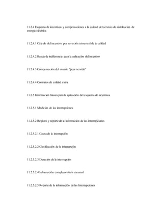11.2.4 Esquema de incentivos y compensaciones a la calidad del servicio de distribución de
energía eléctrica
11.2.4.1 Cálculo del incentivo por variación trimestral de la calidad
11.2.4.2 Banda de indiferencia para la aplicación del incentivo
11.2.4.3 Compensación del usuario “peor servido”
11.2.4.4 Contratos de calidad extra
11.2.5 Información básica para la aplicación del esquema de incentivos
11.2.5.1 Medición de las interrupciones
11.2.5.2 Registro y reporte de la información de las interrupciones
11.2.5.2.1 Causa de la interrupción
11.2.5.2.2 Clasificación de la interrupción
11.2.5.2.3 Duración de la interrupción
11.2.5.2.4 Información complementaria mensual
11.2.5.2.5 Reporte de la información de las Interrupciones
 