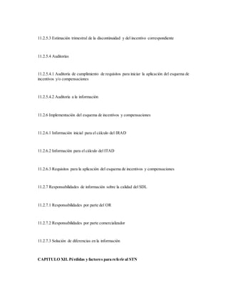 11.2.5.3 Estimación trimestral de la discontinuidad y del incentivo correspondiente
11.2.5.4 Auditorías
11.2.5.4.1 Auditoría de cumplimiento de requisitos para iniciar la aplicación del esquema de
incentivos y/o compensaciones
11.2.5.4.2 Auditoría a la información
11.2.6 Implementación del esquema de incentivos y compensaciones
11.2.6.1 Información inicial para el cálculo del IRAD
11.2.6.2 Información para el cálculo del ITAD
11.2.6.3 Requisitos para la aplicación del esquema de incentivos y compensaciones
11.2.7 Responsabilidades de información sobre la calidad del SDL
11.2.7.1 Responsabilidades por parte del OR
11.2.7.2 Responsabilidades por parte comercializador
11.2.7.3 Solución de diferencias en la información
CAPITULO XII. Pérdidas y factores para referir al STN
 