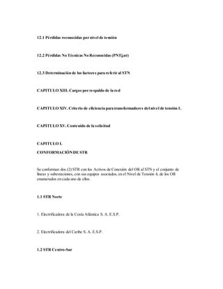 12.1 Pérdidas reconocidas por nivel de tensión
12.2 Pérdidas No Técnicas No Reconocidas (PNTj,nr)
12.3 Determinación de los factores para referir al STN
CAPITULO XIII. Cargos por respaldo de la red
CAPITULO XIV. Criterio de eficiencia para transformadores del nivel de tensión 1.
CAPITULO XV. Contenido de la solicitud
CAPITULO I.
CONFORMACIÓNDE STR
Se conforman dos (2) STR con los Activos de Conexión del OR al STN y el conjunto de
líneas y subestaciones, con sus equipos asociados, en el Nivel de Tensión 4, de los OR
enumerados en cada uno de ellos.
1.1 STR Norte
1. Electrificadora de la Costa Atlántica S. A. E.S.P.
2. Electrificadora del Caribe S. A. E.S.P.
1.2 STR Centro-Sur
 