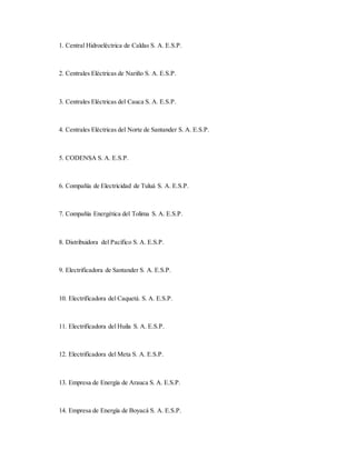 1. Central Hidroeléctrica de Caldas S. A. E.S.P.
2. Centrales Eléctricas de Nariño S. A. E.S.P.
3. Centrales Eléctricas del Cauca S. A. E.S.P.
4. Centrales Eléctricas del Norte de Santander S. A. E.S.P.
5. CODENSA S. A. E.S.P.
6. Compañía de Electricidad de Tuluá S. A. E.S.P.
7. Compañía Energética del Tolima S. A. E.S.P.
8. Distribuidora del Pacífico S. A. E.S.P.
9. Electrificadora de Santander S. A. E.S.P.
10. Electrificadora del Caquetá. S. A. E.S.P.
11. Electrificadora del Huila S. A. E.S.P.
12. Electrificadora del Meta S. A. E.S.P.
13. Empresa de Energía de Arauca S. A. E.S.P.
14. Empresa de Energía de Boyacá S. A. E.S.P.
 