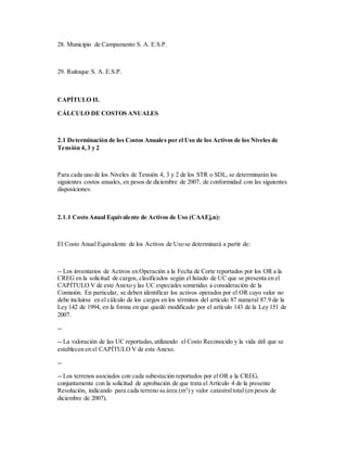 28. Municipio de Campamento S. A. E.S.P.
29. Ruitoque S. A. E.S.P.
CAPÍTULO II.
CÁLCULO DE COSTOS ANUALES
2.1 Determinación de los Costos Anuales por el Uso de los Activos de los Niveles de
Tensión 4,3 y 2
Para cada uno de los Niveles de Tensión 4, 3 y 2 de los STR o SDL, se determinarán los
siguientes costos anuales, en pesos de diciembre de 2007, de conformidad con las siguientes
disposiciones:
2.1.1 Costo Anual Equivalente de Activos de Uso (CAAEj,n):
El Costo Anual Equivalente de los Activos de Uso se determinará a partir de:
-- Los inventarios de Activos en Operación a la Fecha de Corte reportados por los OR a la
CREG en la solicitud de cargos, clasificados según el listado de UC que se presenta en el
CAPÍTULO V de este Anexo y las UC especiales sometidas a consideración de la
Comisión. En particular, se deben identificar los activos operados por el OR cuyo valor no
debe incluirse en el cálculo de los cargos en los términos del artículo 87 numeral 87.9 de la
Ley 142 de 1994, en la forma en que quedó modificado por el artículo 143 de la Ley 151 de
2007.
--
-- La valoración de las UC reportadas,utilizando el Costo Reconocido y la vida útil que se
establecen en el CAPÍTULO V de este Anexo.
--
-- Los terrenos asociados con cada subestación reportados por el OR a la CREG,
conjuntamente con la solicitud de aprobación de que trata el Artículo 4 de la presente
Resolución, indicando para cada terreno su área (m2
) y valor catastraltotal (en pesos de
diciembre de 2007).
 