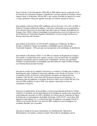 Que el Artículo 13 de la Resolución CREG 082 de 2002 dispone que los cargos por uso de
los Sistemas de Transmisión Regional y Distribución Local que apruebe la Comisión estarán
vigentes hasta 31 de diciembre del año 2007 y que vencido el periodo de vigencia los costos
y cargos aprobados continuarán rigiendo hasta que la Comisión apruebe los nuevos;
Que mediante el Decreto 388 de 2007 modificado por los Decretos 1111 y 3451 de 2008, el
Gobierno Nacional estableció las políticas y directrices relacionadas con el aseguramiento
de la cobertura del servicio de electricidad, que debe seguir la Comisión de Regulación de
Energía y Gas, CREG, al fijar la metodología de remuneración a través de Cargos por Uso
de los Sistemas de Transmisión Regional y Distribución Local de energía eléctrica en el
Sistema Interconectado Nacional;
Que mediante la Resolución 18 2148 del 2007 expedida por el Ministerio de Minas y
Energía, se definieron criterios de seguridad y confiabilidad para los Sistemas de
Transmisión Regional – STR, para que sean incorporados en la metodología de distribución;
Que mediante la Resolución CREG111 de 2006, la Comisión de Regulación de Energía y
Gas sometió a consideración de los agentes, usuarios y terceros interesados, los principios
generales conceptuales sobre la remuneración en distribución eléctrica, que permitirían
establecer con posterioridad, la metodología para determinar los cargos en dicha actividad
en el Sistema Interconectado Nacional;
Que para la revisión de las Unidades Constructivas se contrató el “Estudio para el análisis y
determinación de las Unidades Constructivas utilizadas en los Niveles de Tensión 1, 2, 3, 4
y Conexión al STN, así como los costos eficientes asociados con cada una de estas
Unidades. CDP-281-06”, con la firma GPI-Gerencia en Proyectos de Ingeniería, y el
documento final fue publicado en la página Web de la CREG con la circular 005 del 23 de
enero de 2008, mediante la cual se invitó a los agentes e interesados a enviar sus
comentarios al respecto;
Que para el establecimiento de las pérdidas a reconocer por Operador de Red, la Comisión
contrató la “Consultoría para la determinación de las pérdidas de energía en los mercados de
comercialización presentes en el SIN y definición de criterios para la evaluación de Planes
de Reducción y/o mantenimiento de pérdidas de Energía. CDP-152-07”, con la firma IEB
Ingeniería Especializada S.A., y el documento final fue publicado en la página Web de la
CREG con la circular 024 del 11 de marzo de 2008, mediante la cual se divulgaron los
resultados obtenidos por el consultor;
Que para el estudio de los gastos relacionados con Administración, Operación y
Mantenimiento, la Comisión contrató el estudio “Desarrollo de metodologías para la
 