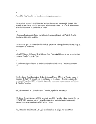 --
Para elNivel de Tensión 4 se considerarán los siguientes activos:
-- Los activos incluidos en el inventario del OR conforme a la metodología prevista en la
Resolución CREG082 de 2002, que se encuentren en operación a la fecha de presentación
de la nueva solicitud de aprobación de costos,
--
-- Las actualizaciones aprobadas por la Comisión en cumplimiento del Artículo 6 de la
Resolución CREG082 de 2002,
--
-- Los activos que a la Fecha de Corte tenían la aprobación correspondiente de la UPME y se
encontraban en operación,
--
-- Las UC Sistema de Control de la Subestación y Protección Diferencial que se encontraban
en operación a la Fecha de Corte.
--
El costo anual equivalente de los activos de uso para cada Nivel de Tensión se determina
así:
CAAEj,n: Costo Anual Equivalente de los Activos de Uso en el Nivel de Tensión n, para el
Operador de Red j. De acuerdo con lo establecido en el Artículo 1 de esta resolución, los
activos de Conexión al STN se incluirán dentro del costo anual para remunerar los Activos
de Nivel de Tensión 4.
NRj,n: Número total de UC del Nivel de Tensión n, reportadas por el OR j.
CRi: Costo Reconocido para la UC i, reportada por el OR j,con los valores establecidos en
el CAPÍTULO V de este Anexo y teniendo en cuenta el porcentaje de reconocimiento
previsto en el literal b del numeral 4.3 de este Anexo.
PUj,i: Fracción del costo de la UC i, que es remunerada vía cargos por uso al OR j.
 