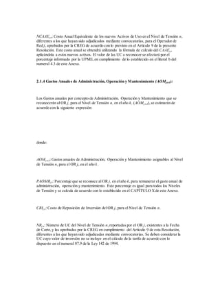 NCAAEj,n: Costo Anual Equivalente de los nuevos Activos de Uso en el Nivel de Tensión n,
diferentes a los que hayan sido adjudicados mediante convocatorias, para el Operador de
Red j, aprobados por la CREG de acuerdo con lo previsto en el Artículo 9 de la presente
Resolución. Este costo anual se obtendrá utilizando la fórmula de cálculo del CAAEj,n
aplicándola a estos nuevos activos. El valor de las UC a reconocer se afectará por el
porcentaje informado por la UPME,en cumplimiento de lo establecido en el literal b del
numeral 4.3 de este Anexo.
2.1.4 Gastos Anuales de Administración, Operación y Mantenimiento (AOMj,n,k):
Los Gastos anuales por concepto de Administración, Operación y Mantenimiento que se
reconocerán al OR j, para elNivel de Tensión n, en el año k, (AOMj,n,k),se estimarán de
acuerdo con la siguiente expresión:
donde:
AOMj,n,k: Gastos anuales de Administración, Operación y Mantenimiento asignables al Nivel
de Tensión n, para el OR j, en el año k.
PAOMRj,k: Porcentaje que se reconoce al OR j, en el año k,para remunerar el gasto anual de
administración, operación y mantenimiento. Este porcentaje es igual para todos los Niveles
de Tensión y se calcula de acuerdo con lo establecido en el CAPÍTULO Xde este Anexo.
CRIj,n: Costo de Reposición de Inversión del OR j, para el Nivel de Tensión n.
NRj,n: Número de UC del Nivel de Tensión n,reportadas por el OR j, existentes a la Fecha
de Corte,y las aprobadas por la CREG en cumplimiento del Artículo 9 de esta Resolución,
diferentes a las que hayan sido adjudicadas mediante convocatorias. Se deben considerar la
UC cuyo valor de inversión no se incluye en el cálculo de la tarifa de acuerdo con lo
dispuesto en el numeral 87.9 de la Ley 142 de 1994.
 