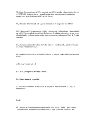 CRi: Costo Reconocido para la UC i, reportada por el OR j,con los valores establecidos en
el CAPÍTULO V de este Anexo y teniendo en cuenta el porcentaje de reconocimiento
previsto en el literal b del numeral 4.3 de este Anexo.
PUj,i: Fracción del costo de la UC i, que es remunerada vía cargos por uso al OR j.
NSNj: Número de UC reportadas por el OR j, existentes a la Fecha de Corte y las aprobadas
por la CREG en cumplimiento del Artículo 9 de esta Resolución, diferentes a las que hayan
sido adjudicadas mediante convocatorias, y que no están asociadas con un Nivel de Tensión
específico.
Dsj,n: Variable que toma los valores 1 ó 0. Su valor es 1 cuando el OR j reporta activos de
uso para el Nivel de Tensión n.
Nsj: Número Total de Niveles de Tensión (máximo 4), para los cuales el OR j opera activos
de uso.
n : Nivel de Tensión 4, 3 ó 2
2.2 Costo Anual para el Nivel de Tensión 1
2.2.1 Costo Anual de Inversión
El Costo anual equivalente de los activos de uso para el Nivel de Tensión 1, CAIj,1, se
determina así:
Donde:
NTj : Número de Transformadores de Distribución de Nivel de Tensión 1, para el OR j.
Corresponde a los transformadores reportados al SUI por los OR a la Fecha de Corte.
 