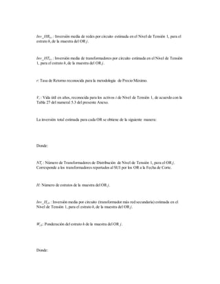Inv_HRh,i : Inversión media de redes por circuito estimada en el Nivel de Tensión 1, para el
estrato h,de la muestra del OR j.
Inv_HTh,i : Inversión media de transformadores por circuito estimada en el Nivel de Tensión
1, para el estrato h,de la muestra del OR j.
r: Tasa de Retorno reconocida para la metodología de Precio Máximo.
Vi : Vida útil en años, reconocida para los activos i de Nivel de Tensión 1, de acuerdo con la
Tabla 27 del numeral 5.3 del presente Anexo.
La inversión total estimada para cada OR se obtiene de la siguiente manera:
Donde:
NTj : Número de Transformadores de Distribución de Nivel de Tensión 1, para el OR j.
Corresponde a los transformadores reportados al SUI por los OR a la Fecha de Corte.
H: Número de estratos de la muestra del OR j.
Inv_Hj,h : Inversión media por circuito (transformador más red secundaria) estimada en el
Nivel de Tensión 1, para el estrato h,de la muestra del OR j.
Wj,h: Ponderación del estrato h de la muestra del OR j.
Donde:
 