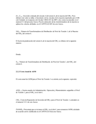 Inv_Cj,k,h :Inversión estimada del circuito k del estrato h, de la muestra del OR j. Para
obtener este valor se utiliza el inventario de los circuitos de la muestra reportados por el OR
a la Comisión en respuesta a la Circular CREG 013 de 2007 y los costos reconocidos en el
numeral 5.3 del presente Anexo. Para la valoración de los transformadores de la muestra se
aplican los criterios definidos en el CAPÍTULO XIV de este Anexo.
NMj,h : Número de Transformadores de Distribución de Nivel de Tensión 1, de la Muestra
del OR j,del estrato h.
El factor de ponderación del estrato h,de la muestra del OR j,se obtiene de la siguiente
manera:
Donde:
Nj,h : Número de Transformadores de Distribución de Nivel de Tensión 1, del OR j, del
estrato h.
2.2.2 Costo Anual de AOM
El costo anual de AOM para el Nivel de Tensión 1 se calcula con la siguiente expresión:
AOMj,1,k: Gastos anuales de Administración, Operación y Mantenimiento asignables al Nivel
de Tensión 1, para el OR j, en el año k.
CRIj,1: Costo de Reposición de Inversión del OR j, para el Nivel de Tensión 1,calculado en
el numeral 2.2.1 de este Anexo.
PAOMRj,k: Porcentaje que se reconoce al OR j, en el año k, para remunerar AOM,calculado
de acuerdo con lo establecido en el CAPÍTULO Xde este Anexo.
 