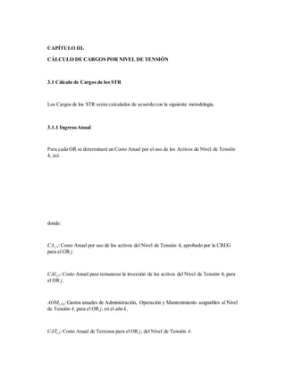 CAPÍTULO III.
CÁLCULO DE CARGOS POR NIVEL DE TENSIÓN
3.1 Cálculo de Cargos de los STR
Los Cargos de los STR serán calculados de acuerdo con la siguiente metodología.
3.1.1 Ingreso Anual
Para cada OR se determinará un Costo Anual por el uso de los Activos de Nivel de Tensión
4, así:
donde:
CAj,4: Costo Anual por uso de los activos del Nivel de Tensión 4, aprobado por la CREG
para el OR j.
CAIj,4: Costo Anual para remunerar la inversión de los activos del Nivel de Tensión 4, para
el OR j.
AOMj,4,k: Gastos anuales de Administración, Operación y Mantenimiento asignables al Nivel
de Tensión 4, para el OR j, en el año k.
CATj,4: Costo Anual de Terrenos para el OR j, del Nivel de Tensión 4.
 