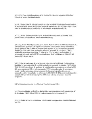 CAANEj,4: Costo Anual Equivalente de los Activos No Eléctricos asignable al Nivel de
Tensión 4, para el Operador de Red j.
CAIRj,4: Costo Anual de referencia a partir del cual se calcula el costo anual para remunerar
la inversión de los activos del Nivel de Tensión 4, aprobado por la CREG para el OR j. Este
valor se definirá como un número fijo en la resolución particular de cada OR.
CAAEj,4: Costo Anual Equivalente de los Activos de Uso en el Nivel de Tensión 4, en
operación a la Fecha de Corte, para el Operador de Red j.
NCAAEj,4: Costo Anual Equivalente de los nuevos Activos de Uso en el Nivel de Tensión 4,
diferentes a los que hayan sido adjudicados mediante convocatorias, para el Operador de
Red j, aprobados por la CREG de acuerdo con lo previsto en el Artículo 9 de la presente
Resolución. Este costo anual se obtendrá utilizando la fórmula de cálculo del CAAEj,4
aplicándola a estos nuevos activos. El valor de las UC a reconocer se afectará por el
porcentaje informado por la UPME,en cumplimiento de lo establecido en el literal b del
numeral 4.3 de este Anexo.
CFSj:Valor de la inversión de los activos que están fuera de servicio a la Fecha de Corte,
incluidos en la remuneración de los STR aprobada con base en la Resolución CREG 082 de
2002 del OR j,más el valor de las bahías de transformador con tensión mayor o igual a 220
kV para conexión del OR j a subestaciones del STN, con configuración de interruptor y
medio y anillo, reconocidas en esa remuneración. Las anteriores cifras deberán ser
calculadas con las UC definidas en la Resolución CREG082 de 2002, en pesos de diciembre
de 2001. El valor total lo deberá reportar el OR en su solicitud incluyendo el soporte
respectivo.
FCj,4: Factor de conversión en el Nivel de Tensión 4, para el OR j.
R82: Con este subíndice se identifican las variables que se calcularon con la metodología de
la Resolución CREG 082 de 2002, las cuales se transcriben en el numeral 3.5.
IPPdic01:Índice de Precios al Productor Total Nacional correspondiente al mes de diciembre
de 2001.
 