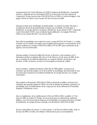 remuneración de los Costos Eficientes de AOM en empresas de distribución y transmisión
eléctrica”, elaborado por la Universidad EAFIT en el marco del Convenio Especial de
Cooperación Técnica suscrito entre COLCIENCIAS y la CREG, el cual fue divulgado en la
página Web de la CREG con la Circular 022 del 6 de marzo de 2008;
Que para revisión de la metodología de productividad, se contrato el estudio “Revisión y
actualización del factor de productividad asociado a las actividades de transmisión y
distribución de energía eléctrica, transporte y distribución de gas natural y GLP”, contratado
con la Universidad EAFIT,cuyos resultados fueron publicados en la página Web de la
CREG con la circular 003 del 11 de enero de 2008;
Que sobre la metodología para evaluar los costos y cargos del Nivel de Tensión 1, se realizó
al interior de la Comisión un estudio cuyos resultados fueron puestos en conocimiento de los
agentes mediante las circulares CREG 08 de 2008 y 079 de 2007, para comentarios de los
agentes y terceros interesados;
Que para analizar el tema de Calidad del Servicio se llevaron a cabo reuniones con 21
Operadores de Red, en adelante OR, entre el 12 de febrero y el 6 de marzo de 2008, de las
que se concluyó la necesidad de implementar un esquema simétrico de incentivos que
involucre al OR y al usuario, con base en el desempeño en materia de calidad;
Que la Comisión, mediante Resolución CREG 001 de 2008 publicó un proyecto de
resolución que pretende adoptar con el fin de definir la metodología para determinar la tasa
de retorno para remunerar la actividad de distribución de energía eléctrica y los estudios
relacionados;
Que mediante la Resolución CREG036 de 2008 se ordenó hacer público un proyecto de
resolución que pretende adoptar la CREG con el fin de aprobar los principios generales y la
metodología para el establecimiento de los cargos por uso de los Sistemas de Transmisión
Regional y Distribución Local;
Que en cumplimiento de lo establecido por el Decreto 2696 de 2004, se publicó el 15 de
mayo de 2008 en el diario El Tiempo, la convocatoria para la celebración de audiencias
públicas con el fin de presentar la propuesta de metodología de remuneración de la actividad
de distribución de energía eléctrica contenida en la Resolución CREG 036 de 2008;
Que de conformidad con el inciso 11.4 del Artículo 11 del Decreto 2696 de 2004, el día 16
de mayo de 2008 se remitió a las distintas Gobernaciones para su correspondiente
 