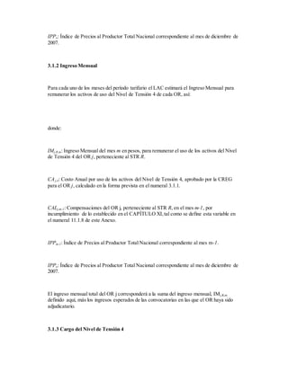 IPPo: Índice de Precios al Productor Total Nacional correspondiente al mes de diciembre de
2007.
3.1.2 Ingreso Mensual
Para cada uno de los meses del período tarifario el LAC estimará el Ingreso Mensual para
remunerar los activos de uso del Nivel de Tensión 4 de cada OR, así:
donde:
IMj,R,m: Ingreso Mensual del mes m en pesos, para remunerar el uso de los activos del Nivel
de Tensión 4 del OR j, perteneciente al STR R.
CAj,4: Costo Anual por uso de los activos del Nivel de Tensión 4, aprobado por la CREG
para el OR j, calculado en la forma prevista en el numeral 3.1.1.
CALj,m-1: Compensaciones del OR j, perteneciente al STR R, en el mes m-1, por
incumplimiento de lo establecido en el CAPÍTULO XI,tal como se define esta variable en
el numeral 11.1.8 de este Anexo.
IPPm-1: Índice de Precios al Productor Total Nacional correspondiente al mes m-1.
IPPo: Índice de Precios al Productor Total Nacional correspondiente al mes de diciembre de
2007.
El ingreso mensual total del OR j corresponderá a la suma del ingreso mensual, IMj,R,m
definido aquí, más los ingresos esperados de las convocatorias en las que el OR haya sido
adjudicatario.
3.1.3 Cargo del Nivel de Tensión 4
 