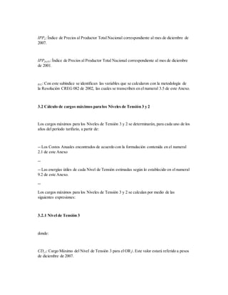IPPo: Índice de Precios al Productor Total Nacional correspondiente al mes de diciembre de
2007.
IPPdic01:Índice de Precios al Productor Total Nacional correspondiente al mes de diciembre
de 2001.
R82: Con este subíndice se identifican las variables que se calcularon con la metodología de
la Resolución CREG 082 de 2002, las cuales se transcriben en el numeral 3.5 de este Anexo.
3.2 Cálculo de cargos máximos para los Niveles de Tensión 3 y 2
Los cargos máximos para los Niveles de Tensión 3 y 2 se determinarán, para cada uno de los
años del período tarifario, a partir de:
-- Los Costos Anuales encontrados de acuerdo con la formulación contenida en el numeral
2.1 de este Anexo
--
-- Las energías útiles de cada Nivel de Tensión estimadas según lo establecido en el numeral
9.2 de este Anexo.
--
Los cargos máximos para los Niveles de Tensión 3 y 2 se calculan por medio de las
siguientes expresiones:
3.2.1 Nivel de Tensión 3
donde:
CDj,3: Cargo Máximo del Nivel de Tensión 3 para el OR j. Este valor estará referido a pesos
de diciembre de 2007.
 