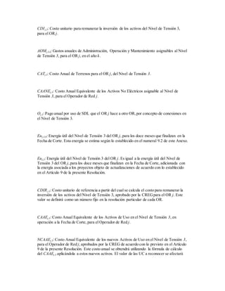 CDIj,3: Costo unitario para remunerar la inversión de los activos del Nivel de Tensión 3,
para el OR j.
AOMj,3,k: Gastos anuales de Administración, Operación y Mantenimiento asignables al Nivel
de Tensión 3, para el OR j, en el año k.
CATj,3: Costo Anual de Terrenos para el OR j, del Nivel de Tensión 3.
CAANEj,3: Costo Anual Equivalente de los Activos No Eléctricos asignable al Nivel de
Tensión 3, para el Operador de Red j.
Oj,3: Pago anual por uso de SDL que el OR j hace a otro OR,por concepto de conexiones en
el Nivel de Tensión 3.
Euj,3,0: Energía útil del Nivel de Tensión 3 del OR j, para los doce meses que finalizan en la
Fecha de Corte. Esta energía se estima según lo establecido en el numeral 9.2 de este Anexo.
Euj,3: Energía útil del Nivel de Tensión 3 del OR j. Es igual a la energía útil del Nivel de
Tensión 3 del OR j,para los doce meses que finalizan en la Fecha de Corte, adicionada con
la energía asociada a los proyectos objeto de actualizaciones de acuerdo con lo establecido
en el Artículo 9 de la presente Resolución.
CDIRj,3: Costo unitario de referencia a partir del cual se calcula el costo para remunerar la
inversión de los activos del Nivel de Tensión 3, aprobado por la CREGpara el OR j. Este
valor se definirá como un número fijo en la resolución particular de cada OR.
CAAEj,3: Costo Anual Equivalente de los Activos de Uso en el Nivel de Tensión 3, en
operación a la Fecha de Corte, para el Operador de Red j.
NCAAEj,3: Costo Anual Equivalente de los nuevos Activos de Uso en el Nivel de Tensión 3,
para el Operador de Red j,aprobados por la CREG de acuerdo con lo previsto en el Artículo
9 de la presente Resolución. Este costo anual se obtendrá utilizando la fórmula de cálculo
del CAAEj,3 aplicándola a estos nuevos activos. El valor de las UC a reconocer se afectará
 