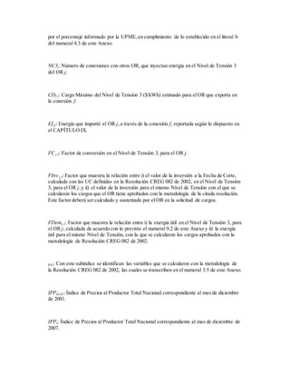 por el porcentaje informado por la UPME,en cumplimiento de lo establecido en el literal b
del numeral 4.3 de este Anexo.
NC3j:Número de conexiones con otros OR, que inyectan energía en el Nivel de Tensión 3
del OR j.
CDf,3: Cargo Máximo del Nivel de Tensión 3 ($/kWh) estimado para el OR que exporta en
la conexión f.
EIj,f: Energía que importó el OR j,a través de la conexión f, reportada según lo dispuesto en
el CAPÍTULO IX.
FCj,3: Factor de conversión en el Nivel de Tensión 3, para el OR j.
FInv j,3:Factor que muestra la relación entre i) el valor de la inversión a la Fecha de Corte,
calculada con las UC definidas en la Resolución CREG 082 de 2002, en el Nivel de Tensión
3, para el OR j,y ii) el valor de la inversión para el mismo Nivel de Tensión con el que se
calcularon los cargos que el OR tiene aprobados con la metodología de la citada resolución.
Este factor deberá ser calculado y sustentado por el OR en la solicitud de cargos.
FDemj,3: Factor que muestra la relación entre i) la energía útil en el Nivel de Tensión 3, para
el OR j, calculada de acuerdo con lo previsto el numeral 9.2 de este Anexo y ii) la energía
útil para el mismo Nivel de Tensión, con la que se calcularon los cargos aprobados con la
metodología de Resolución CREG 082 de 2002.
R82: Con este subíndice se identifican las variables que se calcularon con la metodología de
la Resolución CREG 082 de 2002, las cuales se transcriben en el numeral 3.5 de este Anexo.
IPPdic01:Índice de Precios al Productor Total Nacional correspondiente al mes de diciembre
de 2001.
IPPo: Índice de Precios al Productor Total Nacional correspondiente al mes de diciembre de
2007.
 
