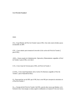 3.2.2 Nivel de Tensión 2
donde:
CDj,2: Cargo Máximo del Nivel de Tensión 2 para el OR j. Este valor estará referido a pesos
de diciembre de 2007.
CDIj,2: Costo unitario para remunerar la inversión de los activos del Nivel de Tensión 2,
para el OR j.
AOMj,2,k: Gastos anuales de Administración, Operación y Mantenimiento asignables al Nivel
de Tensión 2, para el OR j, en el año k.
CATj,2: Costo Anual de Terrenos para el OR j, del Nivel de Tensión 2.
CAANEj,2: Costo Anual Equivalente de los Activos No Eléctricos asignable al Nivel de
Tensión 2, para el Operador de Red j.
Oj,2: Pago anual por uso de SDL que el OR j hace a otro OR,por concepto de conexiones en
el Nivel de Tensión 2.
Euj,2,0: Energía útil del Nivel de Tensión 2 del OR j, para los doce meses que finalizan en la
Fecha de Corte. Esta energía se estima según lo establecido en el numeral 9.2 de este Anexo.
 
