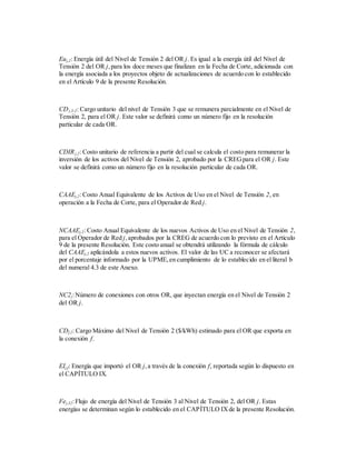 Euj,2: Energía útil del Nivel de Tensión 2 del OR j. Es igual a la energía útil del Nivel de
Tensión 2 del OR j,para los doce meses que finalizan en la Fecha de Corte, adicionada con
la energía asociada a los proyectos objeto de actualizaciones de acuerdo con lo establecido
en el Artículo 9 de la presente Resolución.
CDj,3-2: Cargo unitario del nivel de Tensión 3 que se remunera parcialmente en el Nivel de
Tensión 2, para el OR j. Este valor se definirá como un número fijo en la resolución
particular de cada OR.
CDIRj,2: Costo unitario de referencia a partir del cual se calcula el costo para remunerar la
inversión de los activos del Nivel de Tensión 2, aprobado por la CREGpara el OR j. Este
valor se definirá como un número fijo en la resolución particular de cada OR.
CAAEj,2: Costo Anual Equivalente de los Activos de Uso en el Nivel de Tensión 2, en
operación a la Fecha de Corte, para el Operador de Red j.
NCAAEj,2: Costo Anual Equivalente de los nuevos Activos de Uso en el Nivel de Tensión 2,
para el Operador de Red j,aprobados por la CREG de acuerdo con lo previsto en el Artículo
9 de la presente Resolución. Este costo anual se obtendrá utilizando la fórmula de cálculo
del CAAEj,2 aplicándola a estos nuevos activos. El valor de las UC a reconocer se afectará
por el porcentaje informado por la UPME,en cumplimiento de lo establecido en el literal b
del numeral 4.3 de este Anexo.
NC2j:Número de conexiones con otros OR, que inyectan energía en el Nivel de Tensión 2
del OR j.
CDf,2: Cargo Máximo del Nivel de Tensión 2 ($/kWh) estimado para el OR que exporta en
la conexión f.
EIj,f: Energía que importó el OR j,a través de la conexión f, reportada según lo dispuesto en
el CAPÍTULO IX.
Fej,32:Flujo de energía del Nivel de Tensión 3 al Nivel de Tensión 2, del OR j. Estas
energías se determinan según lo establecido en el CAPÍTULO IXde la presente Resolución.
 