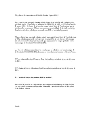 FCj,2: Factor de conversión en el Nivel de Tensión 2, para el OR j.
FInv j,2:Factor que muestra la relación entre i) el valor de la inversión a la Fecha de Corte,
calculada con las UC definidas en la Resolución CREG 082 de 2002, en el Nivel de Tensión
2, para el OR j,y ii) el valor de la inversión para el mismo Nivel de Tensión con el que se
calcularon los cargos que el OR tiene aprobados con la metodología de la citada resolución.
Este factor deberá ser calculado y sustentado por el OR en la solicitud de cargos.
FDemj,2: Factor que muestra la relación entre i) la energía útil en el Nivel de Tensión 2, para
el OR j, calculada de acuerdo con lo previsto el numeral 9.2 de este Anexo y ii) la energía
útil para el mismo Nivel de Tensión, con la que se calcularon los cargos aprobados con la
metodología de Resolución CREG 082 de 2002.
R82: Con este subíndice se identifican las variables que se calcularon con la metodología de
la Resolución CREG 082 de 2002, las cuales se transcriben en el numeral 3.5 de este Anexo.
IPPdic01:Índice de Precios al Productor Total Nacional correspondiente al mes de diciembre
de 2001.
IPPo: Índice de Precios al Productor Total Nacional correspondiente al mes de diciembre de
2007.
3.3 Cálculo de cargos máximos del Nivel de Tensión 1
Para cada OR se define un cargo máximo por concepto de inversiones y un cargo máximo
por concepto de gastos de Administración, Operación y Mantenimiento que se determinan
de la siguiente manera:
Donde:
 