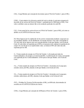 CDIj,1: Cargo Máximo por concepto de inversiones para el Nivel de Tensión 1, para el OR j.
CDIRj,1: Costo unitario de referencia a partir del cual se calcula el costo para remunerar la
inversión de los activos del Nivel de Tensión 1, aprobado por la CREGpara el OR j. Este
valor se definirá como un número fijo en la resolución particular de cada OR.
CAIj,1: Costo anual de los activos de uso en el Nivel de Tensión 1, para el OR j,tal como se
definió en el CAPÍTULO II de este Anexo.
OIj: Otros Ingresos por la explotación de los activos remunerados mediante cargos por uso
en actividades distintas a la de distribución de energía eléctrica. Este valor corresponde al
33% del valor de los ingresos por este concepto durante el año que finaliza en la Fecha de
Corte. El valor debe ser reportado por el OR en el momento de la solicitud de aprobación de
cargos. En caso de que no se reporte dicho valor, se tomará el 50% del valor más alto
reportado por los OR.
Vj,1: Ventas anuales de energía en el Nivel de Tensión 1, efectuadas por todos los
Comercializadores de energía en el sistema del OR j. La información de ventas corresponde
a la registrada por los Comercializadores al SUI para el año que finaliza en la Fecha de
Corte.
VAj,1,0: Ventas anuales de energía en el Nivel de Tensión 1, facturada con el cargo para
circuitos aéreos,del OR j,durante el año que finaliza en la Fecha de Corte.
VSj,1,0: Ventas anuales de energía en el Nivel de Tensión 1,facturada con el cargo para
circuitos subterráneos, del OR j, durante el año que finaliza en la Fecha de Corte.
PNTj,nr: Pérdidas No Técnicas No Reconocidas al OR j,en kWh-año, determinadas de
acuerdo con el CAPÍTULO XII de este Anexo.
CDMj,1:Cargo Máximo por concepto de AOM para el Nivel de Tensión 1, para el OR j.
 
