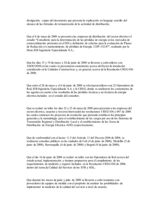 divulgación, copias del documento que presenta la explicación en lenguaje sencillo del
alcance de las fórmulas de remuneración de la actividad de distribución;
Que el 8 de mayo de 2008 se presentó a las empresas de distribución del sector eléctrico el
estudio “Consultoría para la determinación de las pérdidas de energía en los mercados de
comercialización presentes en el SIN y definición de criterios para la evaluación de Planes
de Reducción y/o mantenimiento de pérdidas de Energía. CDP-152-07”, realizado por la
firma IEB Ingeniería Especializada S.A.;
Que los días 15 y 19 de mayo y 24 de junio de 2008 se llevaron a cabo talleres con
ASOCODIS en los cuales se presentaron comentarios acerca delfactor de instalación
considerado en la Unidades Constructivas y, en general, acerca de la Resolución CREG 036
de 2008;
Que entre el 28 de mayo y el 6 de junio de 2008 se efectuaron talleres con 22 Operadores de
Red, IEB Ingeniería Especializada S.A. y la CREG, donde se analizaron los comentarios de
los agentes en cuanto a los resultados de las pérdidas técnicas y no técnicas de energía
eléctrica incluidos en el estudio del consultor;
Que se realizó un taller los días 22 y 23 de mayo de 2008 para presentar a las empresas del
sector eléctrico, usuarios y terceros interesados las resoluciones CREG 036 y 047 de 2008
las cuales contienen los proyectos de resolución que pretende establecer los principios
generales y la metodología para el establecimiento de los cargos por uso de los Sistemas de
Transmisión Regional y Distribución Local y el establecimiento de las Áreas de
Distribución de Energía Eléctrica ADD,respectivamente;
Que de conformidad con el inciso 11.5 del Artículo 11 del Decreto 2696 de 2004, se
realizaron consultas públicas en las ciudades de Cali (4 de junio de 2008), Medellín (5 de
junio de 2008), Barranquilla (6 de junio de 2008) y Bogotá (9 de junio de 2008);
Que el día 16 de junio de 2008 se realizó un taller con los Operadores de Red acerca del
estado actual, implementación y tiempos propuestos para el cumplimiento de los
requerimientos de medición y registro incluidos en la Resolución CREG 036 de 2008,
dentro del tema de Calidad del Servicio de los STR y SDL;
Que durante los meses de junio y julio de 2008 se llevaron a cabo reuniones con
proveedores de equipos de medida con el propósito de analizar las posibilidades de
implementar la medición de la calidad del servicio a nivel de usuario;
 