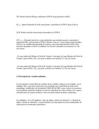 TR: Número total de OR que conforman el STR R al que pertenece elOR j.
IEc,R,m: Ingreso Esperado de cada convocatoria c ejecutada en el STR R, para el mes m.
NCR: Número total de convocatorias ejecutadas en el STR R.
DTCj,R,m-1: Demanda total de los comercializadores que atienden usuarios conectados al
sistema del OR j, perteneciente al STR R, durante el mes m-1. Esta energía estará referida a
220 kV y no considerará la demanda de usuarios conectados directamente al STN. Para
referir las demandas a 220 kV se utilizarán los factores contenidos en el numeral 12.3 de
este Anexo.
- El costo medio del OR para el Nivel de Tensión 3 será igual al Cargo Máximo del Nivel de
Tensión 3 para el OR j, CDj,3,tal como se define en el numeral 3.2.1 de este Anexo
- El costo medio del OR para el Nivel de Tensión 2 será igual al Cargo Máximo del Nivel de
Tensión 2 para el OR j, CDj,2,tal como se define en el numeral 3.2.2 de este Anexo.
3.5 Descripción de variables utilizadas
En este numeral se transcriben los nombres de las variables citadas en este Capítulo, con el
subíndice R82, y que hacen referencia a las calculadas para cada OR de acuerdo con la
metodología establecida en la Resolución CREG 082 de 2002, cuyos valores se encuentran
en la resolución particular mediante la cual se le aprobaron los costos anuales y los cargos a
cada OR,tanto en la parte resolutiva como en la parte motiva de dichas resoluciones.
Los subíndices AE y DE significan “antes de aplicar criterios de eficiencia” y “después de
aplicar criterios de eficiencia”, respectivamente,tal como aparecen en los considerandos de
cada una de las resoluciones particulares:
 