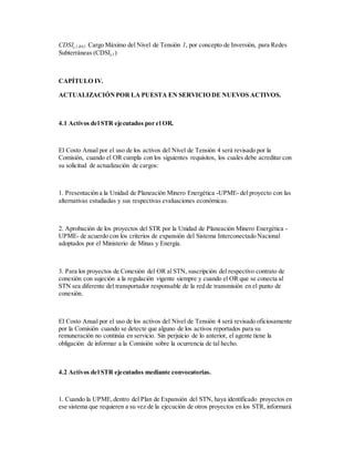 CDSIj,1,R82: Cargo Máximo del Nivel de Tensión 1, por concepto de Inversión, para Redes
Subterráneas (CDSIj,1)
CAPÍTULO IV.
ACTUALIZACIÓNPOR LA PUESTA EN SERVICIO DE NUEVOS ACTIVOS.
4.1 Activos del STR ejecutados por el OR.
El Costo Anual por el uso de los activos del Nivel de Tensión 4 será revisado por la
Comisión, cuando el OR cumpla con los siguientes requisitos, los cuales debe acreditar con
su solicitud de actualización de cargos:
1. Presentación a la Unidad de Planeación Minero Energética -UPME- del proyecto con las
alternativas estudiadas y sus respectivas evaluaciones económicas.
2. Aprobación de los proyectos del STR por la Unidad de Planeación Minero Energética -
UPME- de acuerdo con los criterios de expansión del Sistema Interconectado Nacional
adoptados por el Ministerio de Minas y Energía.
3. Para los proyectos de Conexión del OR al STN, suscripción del respectivo contrato de
conexión con sujeción a la regulación vigente siempre y cuando el OR que se conecta al
STN sea diferente del transportador responsable de la red de transmisión en el punto de
conexión.
El Costo Anual por el uso de los activos del Nivel de Tensión 4 será revisado oficiosamente
por la Comisión cuando se detecte que alguno de los activos reportados para su
remuneración no continúa en servicio. Sin perjuicio de lo anterior, el agente tiene la
obligación de informar a la Comisión sobre la ocurrencia de tal hecho.
4.2 Activos del STR ejecutados mediante convocatorias.
1. Cuando la UPME,dentro del Plan de Expansión del STN, haya identificado proyectos en
ese sistema que requieren a su vez de la ejecución de otros proyectos en los STR, informará
 