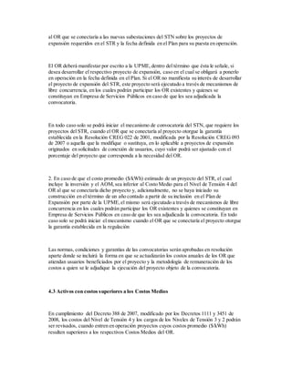 al OR que se conectaría a las nuevas subestaciones del STN sobre los proyectos de
expansión requeridos en el STR y la fecha definida en el Plan para su puesta en operación.
El OR deberá manifestar por escrito a la UPME,dentro del término que ésta le señale, si
desea desarrollar el respectivo proyecto de expansión, caso en el cual se obligará a ponerlo
en operación en la fecha definida en el Plan. Si el OR no manifiesta su interés de desarrollar
el proyecto de expansión del STR, este proyecto será ejecutado a través de mecanismos de
libre concurrencia, en los cuales podrán participar los OR existentes y quienes se
constituyan en Empresa de Servicios Públicos en caso de que les sea adjudicada la
convocatoria.
En todo caso solo se podrá iniciar el mecanismo de convocatoria del STN, que requiere los
proyectos del STR, cuando el OR que se conectaría al proyecto otorgue la garantía
establecida en la Resolución CREG 022 de 2001, modificada por la Resolución CREG 093
de 2007 o aquella que la modifique o sustituya, en lo aplicable a proyectos de expansión
originados en solicitudes de conexión de usuarios, cuyo valor podrá ser ajustado con el
porcentaje del proyecto que corresponda a la necesidad del OR.
2. En caso de que el costo promedio ($/kWh) estimado de un proyecto del STR, el cual
incluye la inversión y el AOM,sea inferior al Costo Medio para el Nivel de Tensión 4 del
OR al que se conectaría dicho proyecto y, adicionalmente, no se haya iniciado su
construcción en el término de un año contado a partir de su inclusión en el Plan de
Expansión por parte de la UPME,el mismo será ejecutado a través de mecanismos de libre
concurrencia en los cuales podrán participar los OR existentes y quienes se constituyan en
Empresa de Servicios Públicos en caso de que les sea adjudicada la convocatoria. En todo
caso solo se podrá iniciar el mecanismo cuando el OR que se conectaría el proyecto otorgue
la garantía establecida en la regulación
Las normas, condiciones y garantías de las convocatorias serán aprobadas en resolución
aparte donde se incluirá la forma en que se actualizarán los costos anuales de los OR que
atiendan usuarios beneficiados por el proyecto y la metodología de remuneración de los
costos a quien se le adjudique la ejecución del proyecto objeto de la convocatoria.
4.3 Activos con costos superiores a los Costos Medios
En cumplimiento del Decreto 388 de 2007, modificado por los Decretos 1111 y 3451 de
2008, los costos del Nivel de Tensión 4 y los cargos de los Niveles de Tensión 3 y 2 podrán
ser revisados, cuando entren en operación proyectos cuyos costos promedio ($/kWh)
resulten superiores a los respectivos Costos Medios del OR.
 