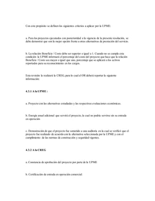 Con este propósito se definen los siguientes criterios a aplicar por la UPME:
a. Para los proyectos ejecutados con posterioridad a la vigencia de la presente resolución, se
debe demostrar que son la mejor opción frente a otras alternativas de prestación del servicio.
b. La relación Beneficio / Costo debe ser superior o igual a 1. Cuando no se cumpla esta
condición la UPME informará el porcentaje del costo del proyecto que hace que la relación
Beneficio / Costo sea mayor o igual que uno, porcentaje que se aplicará a los activos
reportados para su reconocimiento en los cargos.
Esta revisión la realizará la CREG, para lo cual el OR deberá reportar la siguiente
información:
4.3.1 A la UPME :
a. Proyecto con las alternativas estudiadas y las respectivas evaluaciones económicas.
b. Energía anual adicional que servirá el proyecto, la cual no podría servirse sin su entrada
en operación
c. Demostración de que el proyecto fue sometido a una auditoría en la cual se verificó que el
proyecto fue realizado de acuerdo con la alternativa seleccionada por la UPME y con el
cumplimiento de las normas de construcción y seguridad vigentes.
4.3.2 A la CREG
a. Constancia de aprobación del proyecto por parte de la UPME
b. Certificación de entrada en operación comercial:
 