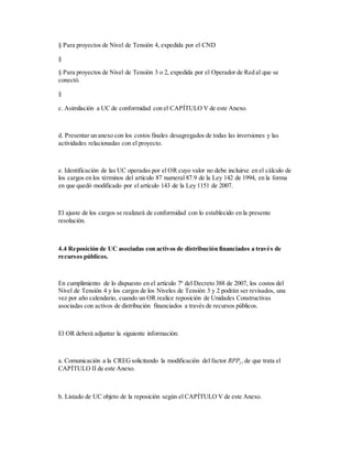 § Para proyectos de Nivel de Tensión 4, expedida por el CND
§
§ Para proyectos de Nivel de Tensión 3 o 2, expedida por el Operador de Red al que se
conectó.
§
c. Asimilación a UC de conformidad con el CAPÍTULO V de este Anexo.
d. Presentar un anexo con los costos finales desagregados de todas las inversiones y las
actividades relacionadas con el proyecto.
e. Identificación de las UC operadas por el OR cuyo valor no debe incluirse en el cálculo de
los cargos en los términos del artículo 87 numeral 87.9 de la Ley 142 de 1994, en la forma
en que quedó modificado por el artículo 143 de la Ley 1151 de 2007.
El ajuste de los cargos se realizará de conformidad con lo establecido en la presente
resolución.
4.4 Reposición de UC asociadas con activos de distribución financiados a través de
recursos públicos.
En cumplimiento de lo dispuesto en el artículo 7º del Decreto 388 de 2007, los costos del
Nivel de Tensión 4 y los cargos de los Niveles de Tensión 3 y 2 podrán ser revisados, una
vez por año calendario, cuando un OR realice reposición de Unidades Constructivas
asociadas con activos de distribución financiados a través de recursos públicos.
El OR deberá adjuntar la siguiente información:
a. Comunicación a la CREGsolicitando la modificación del factor RPPj,i de que trata el
CAPÍTULO II de este Anexo.
b. Listado de UC objeto de la reposición según el CAPÍTULO V de este Anexo.
 