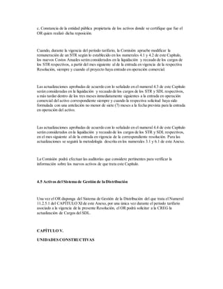 c. Constancia de la entidad pública propietaria de los activos donde se certifique que fue el
OR quien realizó dicha reposición.
Cuando, durante la vigencia del período tarifario, la Comisión apruebe modificar la
remuneración de un STR según lo establecido en los numerales 4.1 y 4.2 de este Capítulo,
los nuevos Costos Anuales serán considerados en la liquidación y recaudo de los cargos de
los STR respectivos, a partir del mes siguiente al de la entrada en vigencia de la respectiva
Resolución, siempre y cuando el proyecto haya entrado en operación comercial.
Las actualizaciones aprobadas de acuerdo con lo señalado en el numeral 4.3 de este Capítulo
serán consideradas en la liquidación y recaudo de los cargos de los STR y SDL respectivos,
a más tardar dentro de los tres meses inmediatamente siguientes a la entrada en operación
comercial del activo correspondiente siempre y cuando la respectiva solicitud haya sido
formulada con una antelación no menor de siete (7) meses a la fecha prevista para la entrada
en operación del activo.
Las actualizaciones aprobadas de acuerdo con lo señalado en el numeral 4.4 de este Capítulo
serán considerados en la liquidación y recaudo de los cargos de los STR y SDL respectivos,
en el mes siguiente al de la entrada en vigencia de la correspondiente resolución. Para las
actualizaciones se seguirá la metodología descrita en los numerales 3.1 y 6.1 de este Anexo.
La Comisión podrá efectuar las auditorías que considere pertinentes para verificar la
información sobre los nuevos activos de que trata este Capítulo.
4.5 Activos del Sistema de Gestión de la Distribución
Una vez el OR disponga del Sistema de Gestión de la Distribución del que trata el Numeral
11.2.5.1 del CAPÍTULO XI de este Anexo, por una única vez durante el periodo tarifario
asociado a la vigencia de la presente Resolución, el OR podrá solicitar a la CREG la
actualización de Cargos del SDL.
CAPÍTULO V.
UNIDADES CONSTRUCTIVAS
 