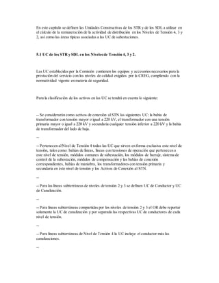 En este capítulo se definen las Unidades Constructivas de los STR y de los SDL a utilizar en
el cálculo de la remuneración de la actividad de distribución en los Niveles de Tensión 4, 3 y
2, así como las áreas típicas asociadas a las UC de subestaciones.
5.1 UC de los STR y SDL en los Nivelesde Tensión 4, 3 y 2.
Las UC establecidas por la Comisión contienen los equipos y accesorios necesarios para la
prestación del servicio con los niveles de calidad exigidos por la CREG, cumpliendo con la
normatividad vigente en materia de seguridad.
Para la clasificación de los activos en las UC se tendrá en cuenta lo siguiente:
-- Se considerarán como activos de conexión al STN las siguientes UC: la bahía de
transformador con tensión mayor o igual a 220 kV, el transformador con una tensión
primaria mayor o igual a 220 kV y secundaria cualquier tensión inferior a 220 kV y la bahía
de transformador del lado de baja.
--
-- Pertenecen alNivel de Tensión 4 todas las UC que sirven en forma exclusiva este nivel de
tensión, tales como: bahías de líneas, líneas con tensiones de operación que pertenecen a
este nivel de tensión, módulos comunes de subestación, los módulos de barraje, sistema de
control de la subestación, módulos de compensación y las bahías de conexión
correspondientes, bahías de maniobra, los transformadores con tensión primaria y
secundaria en éste nivel de tensión y los Activos de Conexión al STN.
--
-- Para las líneas subterráneas de niveles de tensión 2 y 3 se definen UC de Conductor y UC
de Canalización.
--
-- Para líneas subterráneas compartidas por los niveles de tensión 2 y 3 el OR debe reportar
solamente la UC de canalización y por separado las respectivas UC de conductores de cada
nivel de tensión.
--
-- Para líneas subterráneas de Nivel de Tensión 4 la UC incluye el conductor más las
canalizaciones.
--
 