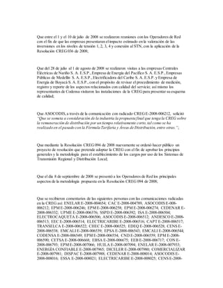 Que entre el 1 y el 10 de julio de 2008 se realizaron reuniones con los Operadores de Red
con el fin de que las empresas presentaran elimpacto estimado en la valoración de las
inversiones en los niveles de tensión 1, 2, 3, 4 y conexión al STN, con la aplicación de la
Resolución CREG036 de 2008;
Que del 28 de julio al 1 de agosto de 2008 se realizaron visitas a las empresas Centrales
Eléctricas de Nariño S. A. E.S.P.,Empresa de Energía del Pacífico S. A. E.S.P.,Empresas
Públicas de Medellín S. A. E.S.P.,Electrificadora del Caribe S. A. E.S.P. y Empresa de
Energía de Boyacá S. A. E.S.P.,con el propósito de revisar el procedimiento de medición,
registro y reporte de los aspectos relacionados con calidad del servicio; así mismo los
representantes de Codensa visitaron las instalaciones de la CREGpara presentar su esquema
de calidad;
Que ASOCODIS,a través de la comunicación con radicado CREGE-2008-006212, solicitó
“Que se someta a consideración de la industria la propuesta final que tenga la CREG sobre
la remuneración de distribución por un tiempo relativamente corto,tal como se ha
realizado en el pasado con la Fórmula Tarifaria y Áreas de Distribución, entre otras.”;
Que mediante la Resolución CREG094 de 2008 nuevamente se ordenó hacer público un
proyecto de resolución que pretende adoptar la CREG con el fin de aprobar los principios
generales y la metodología para el establecimiento de los cargos por uso de los Sistemas de
Transmisión Regional y Distribución Local;
Que el día 8 de septiembre de 2008 se presentó a los Operadores de Red los principales
aspectos de la metodología propuesta en la Resolución CREG 094 de 2008;
Que se recibieron comentarios de las siguientes personas con las comunicaciones radicadas
en la CREG así: ENELAR E-2008-004654; CAC E-2008-004789, ASOCODIS E-008-
006212; EPM E-2008-006246; EPM E-2008-006258; EPM E-2008-006274; CEDENAR E-
2008-006332; UPME E-2008-006376; SSPD E-2008-006392; ISA E-2008-006504;
ELECTROCAQUETA E-2008-006506; ASOCODIS E-2008-006512; ANDESCO E-2008-
006513; EEC E-2008-006514; ELECTRICARIBE E-2008-006516; CAPT E-2008-006517;
TRANSELCA E-2008-006522; CHEC E-2008-006525; EDEQ E-2008-006528; CENS E-
2008-006538; EMCALI E-2008-006539; EPSA E-2008-006543; EMCALI E-2008-006544;
CODENSA E-2008-006549; EPM E-2008-006554; CND E-2008-006559; EPM E-2008-
006590; CETSA E-2008-006668; EBSA E-2008-006675; EEB E-2008-006717; CON E-
2008-006793; EPM E-2008-007066; HUILA E-2008-007094; ENELAR E-2008-007933;
ENERGÍA CONFIABLE E-2008-007965; DICELER E-2008-007980; COMERCIALIZAR
E-2008-007981; DISPAC E-2008-007988; CEDENAR E-2008-008014; ASOCODIS E-
2008-008016; ESSA E-2008-008021; ELECTRICARIBE E-2008-008025; CENS E-2008-
 