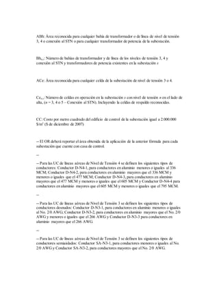 ABh: Área reconocida para cualquier bahía de transformador o de línea de nivel de tensión
3, 4 o conexión al STN o para cualquier transformador de potencia de la subestación.
Bhn,s: Número de bahías de transformador y de línea de los niveles de tensión 3, 4 y
conexión al STN y transformadores de potencia existentes en la subestación s
ACe: Área reconocida para cualquier celda de la subestación de nivel de tensión 3 o 4.
Cen,s: Número de celdas en operación en la subestación s con nivel de tensión n en el lado de
alta, (n = 3, 4 o 5 – Conexión al STN). Incluyendo la celdas de respaldo reconocidas.
CC: Costo por metro cuadrado del edificio de control de la subestación igual a 2.000.000
$/m2
($ de diciembre de 2007)
-- El OR deberá reportar el área obtenida de la aplicación de la anterior fórmula para cada
subestación que cuente con casa de control.
--
-- Para las UC de líneas aéreas de Nivel de Tensión 4 se definen los siguientes tipos de
conductores: Conductor D-N4-1, para conductores en aluminio menores o iguales al 336
MCM; Conductor D-N4-2, para conductores en aluminio mayores que el 336 MCM y
menores o iguales que el 477 MCM; Conductor D-N4-3, para conductores en aluminio
mayores que el 477 MCM y menores o iguales que el 605 MCM y Conductor D-N4-4 para
conductores en aluminio mayores que el 605 MCM y menores o iguales que el 795 MCM.
--
-- Para las UC de líneas aéreas de Nivel de Tensión 3 se definen los siguientes tipos de
conductores desnudos: Conductor D-N3-1, para conductores en aluminio menores o iguales
al No. 2/0 AWG; Conductor D-N3-2, para conductores en aluminio mayores que el No. 2/0
AWG y menores o iguales que el 266 AWG y Conductor D-N3-3 para conductores en
aluminio mayores que el 266 AWG.
--
-- Para las UC de líneas aéreas de Nivel de Tensión 3 se definen los siguientes tipos de
conductores semiaislados: Conductor SA-N3-1, para conductores menores o iguales al No.
2/0 AWG y Conductor SA-N3-2, para conductores mayores que el No. 2/0 AWG.
 