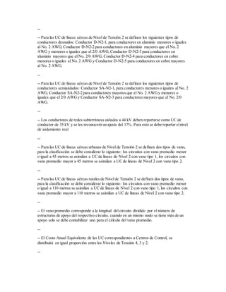 --
-- Para las UC de líneas aéreas de Nivel de Tensión 2 se definen los siguientes tipos de
conductores desnudos: Conductor D-N2-1, para conductores en aluminio menores o iguales
al No. 2 AWG; Conductor D-N2-2 para conductores en aluminio mayores que el No. 2
AWG y menores o iguales que el 2/0 AWG, Conductor D-N2-3 para conductores en
aluminio mayores que el No. 2/0 AWG; Conductor D-N2-4 para conductores en cobre
menores o iguales al No. 2 AWG y Conductor D-N2-5 para conductores en cobre mayores
al No. 2 AWG.
--
-- Para las UC de líneas aéreas de Nivel de Tensión 2 se definen los siguientes tipos de
conductores semiaislados: Conductor SA-N2-1, para conductores menores o iguales al No. 2
AWG, Conductor SA-N2-2 para conductores mayores que el No. 2 AWGy menores o
iguales que el 2/0 AWGy Conductor SA-N2-3 para conductores mayores que el No. 2/0
AWG.
--
-- Los conductores de redes subterráneas aislados a 44 kV deben reportarse como UC de
conductor de 35 kV y se les reconocerá un ajuste del 17%. Para esto se debe reportar elnivel
de aislamiento real
--
-- Para las UC de líneas aéreas urbanas de Nivel de Tensión 2 se definen dos tipos de vano,
para la clasificación se debe considerar lo siguiente: los circuitos con vano promedio menor
o igual a 45 metros se asimilan a UC de líneas de Nivel 2 con vano tipo 1, los circuitos con
vano promedio mayor a 45 metros se asimilan a UC de líneas de Nivel 2 con vano tipo 2.
--
-- Para las UC de líneas aéreas rurales de Nivel de Tensión 2 se definen dos tipos de vano,
para la clasificación se debe considerar lo siguiente: los circuitos con vano promedio menor
o igual a 110 metros se asimilan a UC de líneas de Nivel 2 con vano tipo 1, los circuitos con
vano promedio mayor a 110 metros se asimilan a UC de líneas de Nivel 2 con vano tipo 2.
--
-- El vano promedio corresponde a la longitud del circuito dividido por el número de
estructuras de apoyo del respectivo circuito, cuando en un mismo nodo se tiene más de un
apoyo solo se debe contabilizar uno para el cálculo del vano promedio.
--
-- El Costo Anual Equivalente de las UC correspondientes a Centros de Control, se
distribuirá en igual proporción entre los Niveles de Tensión 4, 3 y 2.
--
 