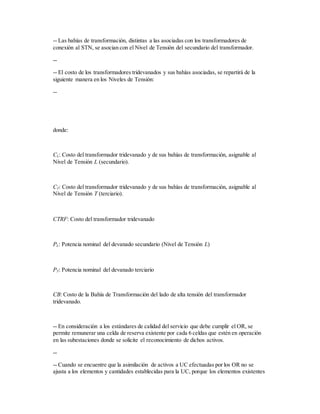 -- Las bahías de transformación, distintas a las asociadas con los transformadores de
conexión al STN, se asocian con el Nivel de Tensión del secundario del transformador.
--
-- El costo de los transformadores tridevanados y sus bahías asociadas, se repartirá de la
siguiente manera en los Niveles de Tensión:
--
donde:
CL: Costo del transformador tridevanado y de sus bahías de transformación, asignable al
Nivel de Tensión L (secundario).
CT: Costo del transformador tridevanado y de sus bahías de transformación, asignable al
Nivel de Tensión T (terciario).
CTRF: Costo del transformador tridevanado
PL: Potencia nominal del devanado secundario (Nivel de Tensión L)
PT: Potencia nominal del devanado terciario
CB: Costo de la Bahía de Transformación del lado de alta tensión del transformador
tridevanado.
-- En consideración a los estándares de calidad del servicio que debe cumplir el OR, se
permite remunerar una celda de reserva existente por cada 6 celdas que estén en operación
en las subestaciones donde se solicite el reconocimiento de dichos activos.
--
-- Cuando se encuentre que la asimilación de activos a UC efectuadas por los OR no se
ajusta a los elementos y cantidades establecidas para la UC, porque los elementos existentes
 
