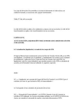 Las cajas de derivación de acometidas se reconocen únicamente en redes aéreas con
conductor trenzado, se asocia una sola caja por transformador.
Tabla 27 Vida útil reconocida
La vida útil de redes se aplica a los conductores y apoyos con sus accesorios, La vida útil de
transformadores se aplica a los transformadores con sus accesorios.
CAPÍTULO VI.
ACTUALIZACIÓN, LIQUIDACIÓNYRECAUDO DE LOS CARGOS DE LOS STR
Y DE LOS SDL
6.1 Actualización, liquidación y recaudo de los cargos de STR
El Ingreso Mensual para remunerar los activos de Nivel de Tensión 4 de los OR, en un STR,
será liquidado y actualizado por el Liquidador y Administrador de Cuentas (LAC),mediante
la actualización y aplicación de los Cargos del Nivel de Tensión 4 de cada STR. Las
liquidaciones para los comercializadores que atiendan usuarios en los STR se calcularán de
acuerdo con la Demanda Comercial utilizando la siguiente expresión:
donde:
LCi,j,R,m: Liquidación por concepto de Cargos del Nivel de Tensión 4, en el STR R, por el
consumo en el mes m, que facturará elOR j al comercializador i.
m: Corresponde al mes calendario de prestación del servicio.
DCi,R,m: Demanda del Comercializador i, en el STR R, durante el mes de consumo m,
referida al STN utilizando los factores de pérdidas definidos en el CAPÍTULO XII de este
Anexo, sin considerar la demanda de usuarios conectados directamente al STN.
 