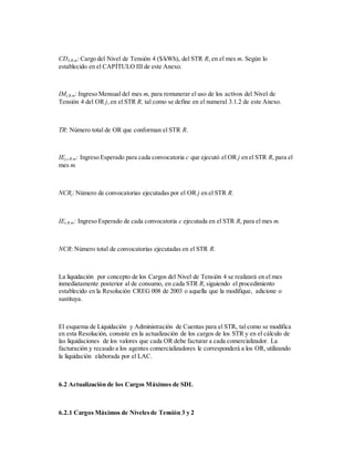 CD4,R,m: Cargo del Nivel de Tensión 4 ($/kWh), del STR R, en el mes m. Según lo
establecido en el CAPÍTULO III de este Anexo.
IMj,R,m: Ingreso Mensual del mes m, para remunerar el uso de los activos del Nivel de
Tensión 4 del OR j,en el STR R, tal como se define en el numeral 3.1.2 de este Anexo.
TR: Número total de OR que conforman el STR R.
IEj,c,R,m: Ingreso Esperado para cada convocatoria c que ejecutó el OR j en el STR R, para el
mes m.
NCRj: Número de convocatorias ejecutadas por el OR j en el STR R.
IEc,R,m: Ingreso Esperado de cada convocatoria c ejecutada en el STR R, para el mes m.
NCR: Número total de convocatorias ejecutadas en el STR R.
La liquidación por concepto de los Cargos del Nivel de Tensión 4 se realizará en el mes
inmediatamente posterior al de consumo, en cada STR R, siguiendo el procedimiento
establecido en la Resolución CREG 008 de 2003 o aquella que la modifique, adicione o
sustituya.
El esquema de Liquidación y Administración de Cuentas para el STR, tal como se modifica
en esta Resolución, consiste en la actualización de los cargos de los STR y en el cálculo de
las liquidaciones de los valores que cada OR debe facturar a cada comercializador. La
facturación y recaudo a los agentes comercializadores le corresponderá a los OR, utilizando
la liquidación elaborada por el LAC.
6.2 Actualización de los Cargos Máximos de SDL
6.2.1 Cargos Máximos de Nivelesde Tensión 3 y 2
 