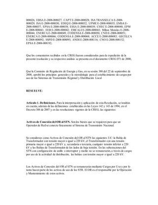 008026; EBSA E-2008-008027; CAPT E-2008-008028; ISA TRANSELCA E-2008-
008029; ISA E-2008-008030; EDEQ E-2008-008032; UPME E-2008-008035; EMSA E-
2008-008037; EPSA E-2008-008038; ESSA E-2008-008039; CHEC E-2008-008040; EPM
E-2008-008041; EEB E-2008-008042; EMCALI E-2008-008043; Milton Morales E-2008-
008044; ENERCA E-2008-008049; CODENSA E-2008-008050; CND E-2008-008051;
ENERCA E-2008-008066; CODENSA E-2008-008068; ACCE E-2008-008083; GECELCA
E-2008-008092; SSPD E-2008-008093; ANDI E-2008-008116; CNO E-2008-008132;
EPSA E-2008-008192;
Que los comentarios recibidos en la CREGfueron considerados para la expedición de la
presente resolución y su respectivo análisis se presenta en el documento CREG 071 de 2008;
Que la Comisión de Regulación de Energía y Gas, en su sesión 388 del 22 de septiembre de
2008, aprobó los principios generales y la metodología para el establecimiento de cargos por
uso de los Sistemas de Transmisión Regional y Distribución Local
RESUELVE:
Artículo 1. Definiciones. Para la interpretación y aplicación de esta Resolución, se tendrán
en cuenta,además de las definiciones establecidas en las Leyes 142 y 143 de 1994, en el
Decreto 388 de 2007 y en las resoluciones vigentes de la CREG, las siguientes:
Activos de Conexión del OR al STN. Son los bienes que se requieren para que un
Operador de Red se conecte físicamente al Sistema de Transmisión Nacional.
Se consideran como Activos de Conexión del OR al STN las siguientes UC: la Bahía de
Transformador con tensión mayor o igual a 220 kV, el Transformador con una tensión
primaria mayor o igual a 220 kV y, secundaria o terciaria, cualquier tensión inferior a 220
kV y las Bahías de Transformador de los lados de baja tensión. En las subestaciones del
STN con configuración de anillo o interruptor y medio no se remunerarán,a través de cargos
por uso de la actividad de distribución, las bahías con tensión mayor o igual a 220 kV.
Los Activos de Conexión del OR al STN se remunerarán mediante Cargos por Uso y por lo
tanto hacen parte de los activos de uso de los STR. El OR es el responsable por la Operación
y Mantenimiento de estos activos.
 