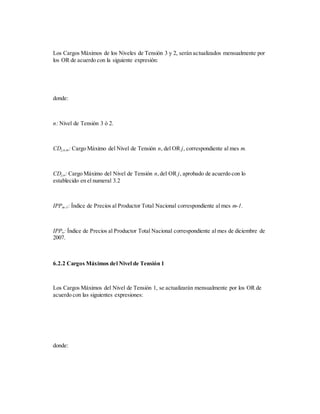 Los Cargos Máximos de los Niveles de Tensión 3 y 2, serán actualizados mensualmente por
los OR de acuerdo con la siguiente expresión:
donde:
n: Nivel de Tensión 3 ó 2.
CDj,n,m: Cargo Máximo del Nivel de Tensión n, del OR j, correspondiente al mes m.
CDj,n: Cargo Máximo del Nivel de Tensión n,del OR j, aprobado de acuerdo con lo
establecido en el numeral 3.2
IPPm-1: Índice de Precios al Productor Total Nacional correspondiente al mes m-1.
IPPo: Índice de Precios al Productor Total Nacional correspondiente al mes de diciembre de
2007.
6.2.2 Cargos Máximos del Nivel de Tensión 1
Los Cargos Máximos del Nivel de Tensión 1, se actualizarán mensualmente por los OR de
acuerdo con las siguientes expresiones:
donde:
 