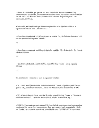 Además de los cambios que apruebe la CREG a los Gastos Anuales de Operación y
Mantenimiento reconocidos, éstos se modificarán anualmente, de acuerdo con lo establecido
en el CAPÍTULO Xde este Anexo, con base en la variación del porcentaje de AOM
reconocido, PAOMRj,k.
Cuando este porcentaje modifique su valor se procederá de la siguiente forma, en la
oportunidad indicada en el CAPÍTULO X:
-- Con el nuevo porcentaje el LAC recalculará la variable CAj,4,definida en el numeral 3.1.1
de este Anexo,con la siguiente fórmula:
--
-- Con el nuevo porcentaje los OR recalcularán las variables CDj,n de los niveles 3 y 2 con la
siguiente fórmula:
--
-- Los OR recalcularán la variable CDMj,1 para elNivel de Tensión 1 con la siguiente
fórmula:
--
En las anteriores ecuaciones se usan las siguientes variables:
CAj,4: Costo Anual por uso de los activos del Nivel de Tensión 4, aprobado por la CREG
para el OR j, definido en el numeral 3.1.1 de este Anexo, en pesos de diciembre de 2007
CRIj,n: Costo de Reposición de Inversión del OR j, para el Nivel de Tensión n. Tal como se
define en el numeral 2.1.4 de este Anexo para los Niveles de Tensión 4, 3 y 2.
PAOMRj,k: Porcentaje que se reconoce al OR j, en el año k,para remunerar el gasto anual de
administración, operación y mantenimiento. Este porcentaje es igual para todos los Niveles
de Tensión y se calcula de acuerdo con lo establecido en el CAPÍTULO Xde este Anexo.
 