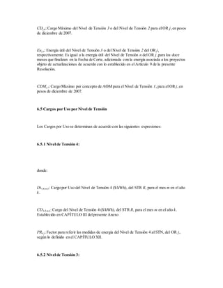 CDj,n: Cargo Máximo del Nivel de Tensión 3 o del Nivel de Tensión 2 para el OR j,en pesos
de diciembre de 2007.
Euj,n: Energía útil del Nivel de Tensión 3 o del Nivel de Tensión 2 del OR j,
respectivamente. Es igual a la energía útil del Nivel de Tensión n del OR j,para los doce
meses que finalizan en la Fecha de Corte, adicionada con la energía asociada a los proyectos
objeto de actualizaciones de acuerdo con lo establecido en el Artículo 9 de la presente
Resolución.
CDMj,1:Cargo Máximo por concepto de AOM para el Nivel de Tensión 1, para el OR j,en
pesos de diciembre de 2007.
6.5 Cargos por Uso por Nivel de Tensión
Los Cargos por Uso se determinan de acuerdo con las siguientes expresiones:
6.5.1 Nivel de Tensión 4:
donde:
Dt4,R,m,k: Cargo por Uso del Nivel de Tensión 4 ($/kWh), del STR R, para el mes m en el año
k.
CD4,R,m,k: Cargo del Nivel de Tensión 4 ($/kWh), del STR R, para el mes m en el año k.
Establecido en CAPÍTULO III delpresente Anexo
PR4,j: Factor para referir las medidas de energía del Nivel de Tensión 4 al STN, del OR j,
según lo definido en el CAPÍTULO XII.
6.5.2 Nivel de Tensión 3:
 