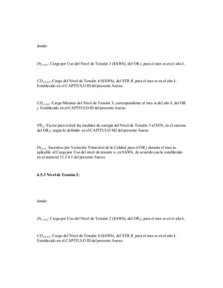 donde:
Dtj,3,m,k: Cargo por Uso del Nivel de Tensión 3 ($/kWh), del OR j,para el mes m en el año k.
CD4,R,m,k: Cargo del Nivel de Tensión 4 ($/kWh), del STR R, para el mes m en el año k.
Establecido en el CAPÍTULO III delpresente Anexo.
CDj,3,m,k: Cargo Máximo del Nivel de Tensión 3, correspondiente al mes m del año k,del OR
j. Establecido en el CAPÍTULO III delpresente Anexo.
PR3,j: Factor para referir las medidas de energía del Nivel de Tensión 3 al STN, en el sistema
del OR j,según lo definido en el CAPÍTULO XII del presente Anexo
Dtj,n,m: Incentivo por Variación Trimestral de la Calidad para el OR j durante el mes m,
aplicable al Cargo por Uso del nivel de tensión n, en $/kWh, de acuerdo con lo establecido
en el numeral 11.2.4.1 del presente Anexo.
6.5.3 Nivel de Tensión 2:
donde:
Dtj,2,m,k: Cargo por Uso del Nivel de Tensión 2 ($/kWh), del OR j,para el mes m en el año k.
CD4,R,m,k: Cargo del Nivel de Tensión 4 ($/kWh), del STR R, para el mes m en el año k.
Establecido en el CAPÍTULO III delpresente Anexo.
 