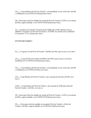 CDj,2,m,k: Cargo Máximo del Nivel de Tensión 2, correspondiente al mes m del año k,del OR
j. Establecido en el CAPÍTULO III delpresente Anexo.
PR2,j: Factor para referir las medidas de energía del Nivel de Tensión 2 al STN, en el sistema
del OR j,según lo definido en el CAPÍTULO XII del presente Anexo.
Dtj,n,m: Incentivo por Variación Trimestral de la Calidad para el OR j durante el mes m,
aplicable al Cargo por Uso del nivel de tensión n, en $/kWh, de acuerdo con lo establecido
en el numeral 11.2.4.1 del presente Anexo.
6.5.4 Nivel de Tensión 1:
Dtj,1,m,k: Cargo por Uso del Nivel de Tensión 1 ($/kWh), del OR j,para el mes m en el año k.
CD4,R,m,k: Cargo del Nivel de Tensión 4 ($/kWh), del STR R, para el mes m en el año k.
Establecido en el CAPÍTULO III delpresente Anexo.
CDj,2,m,k: Cargo Máximo del Nivel de Tensión 2, correspondiente al mes m del año k,del OR
j. Establecido en el CAPÍTULO III de este Anexo.
CDIj,1,m: Cargo Máximo del Nivel de Tensión 1, por concepto de Inversión, del OR j en el
mes m.
CDMj,1,m: Cargo Máximo del Nivel de Tensión 1, por concepto de AOM, para redes del
Nivel de Tensión 1, del OR j,en el mes m.
PR1,j: Factor para referir las medidas de energía del Nivel de Tensión 1 al STN, en el sistema
del OR j,según lo definido en el CAPÍTULO XII del presente Anexo.
PR(1-2),j: Factor para referir las medidas de energía del Nivel de Tensión 1 al Nivel de
Tensión 2, del OR j, según lo definido en el CAPÍTULO XII de este Anexo.
 