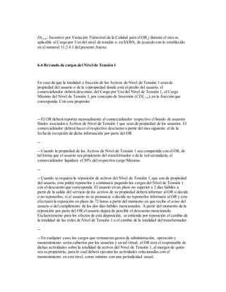 Dtj,n,m: Incentivo por Variación Trimestral de la Calidad para el OR j durante el mes m,
aplicable al Cargo por Uso del nivel de tensión n, en $/kWh, de acuerdo con lo establecido
en el numeral 11.2.4.1 del presente Anexo.
6.6 Recaudo de cargos del Nivel de Tensión 1
En caso de que la totalidad o fracción de los Activos de Nivel de Tensión 1 sean de
propiedad del usuario o de la copropiedad donde está el predio del usuario, el
comercializador deberá descontar, del Cargo por Uso del Nivel de Tensión 1, el Cargo
Máximo del Nivel de Tensión 1, por concepto de Inversión (CDIj,1,m),en la fracción que
corresponda. Con este propósito:
-- El OR deberá reportar mensualmente al comercializador respectivo el listado de usuarios
finales asociados a Activos de Nivel de Tensión 1 que sean de propiedad de los usuarios. El
comercializador deberá hacer el respectivo descuento a partir del mes siguiente al de la
fecha de recepción de dicha información por parte del OR.
--
-- Cuando la propiedad de los Activos de Nivel de Tensión 1 sea compartida con el OR, de
tal forma que el usuario sea propietario del transformador o de la red secundaria, el
comercializador liquidará el 50% del respectivo cargo Máximo.
--
-- Cuando se requiera la reposición de activos del Nivel de Tensión 1, que son de propiedad
del usuario, éste podrá reponerlos y continuará pagando los cargos del Nivel de Tensión 1
con el descuento que corresponda. El usuario en un plazo no superior a 2 días hábiles a
partir de la salida del servicio de los activos de su propiedad deberá informar al OR si decide
o no reponerlos; si el usuario no se pronuncia o decide no reponerlos informará al OR y éste
efectuará la reposición en plazo de 72 horas a partir del momento en que recibe el aviso del
usuario o del cumplimento de los dos días hábiles mencionados. A partir del momento de la
reposición por parte del OR el usuario dejará de percibir el descuento mencionado.
Exclusivamente para los efectos de esta disposición, se entiende por reposición el cambio de
la totalidad de las redes de Nivel de Tensión 1 o el cambio de la totalidad del transformador.
--
-- En cualquier caso,los cargos que remuneran gastos de administración, operación y
mantenimiento serán cubiertos por los usuarios y en tal virtud, el OR será el responsable de
dichas actividades sobre la totalidad de activos del Nivel de Tensión 1, al margen de quién
sea su propietario, para lo cual deberá ejecutar las actividades relacionadas con el
mantenimiento en este nivel, como mínimo con una periodicidad anual.
 