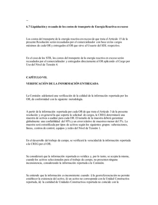 --
6.7 Liquidación y recaudo de los costos de transporte de Energía Reactiva en exceso
Los costos del transporte de la energía reactiva en exceso de que trata el Artículo 15 de la
presente Resolución serán recaudados por el comercializador con base en los cargos
máximos de cada OR y entregados al OR que sirve al Usuario del SDL respectivo.
En el caso de los STR, los costos del transporte de la energía reactiva en exceso serán
recaudados por el comercializador y entregados directamente al OR aplicando el Cargo por
Uso del Nivel de Tensión 4.
CAPÍTULO VII.
VERIFICACIÓN DE LA INFORMACIÓN ENTREGADA
La Comisión adelantará una verificación de la calidad de la información reportada por los
OR, de conformidad con la siguiente metodología.
A partir de la información reportada por cada OR de que trata el Artículo 3 de la presente
resolución y en general la que soporta la solicitud de cargos, la CREG determinará una
muestra de activos a auditar para cada OR. El tamaño de la muestra deberá garantizar
globalmente una confiabilidad del 95% y un error relativo de muestreo menor del 5%. La
muestra será estratificada por tipos de activos según los siguientes grupos: subestaciones,
líneas, centros de control, equipos y redes del Nivel de Tensión 1.
En el desarrollo del trabajo de campo, se verificará la veracidad de la información reportada
a la CREG por el OR.
Se considerará que la información reportada es verídica y, por lo tanto, se acepta la misma,
cuando los activos seleccionados para el trabajo de campo, no presenten ninguna
inconsistencia, considerando la información reportada a la Comisión.
Se entiende que la información es inconsistente cuando: i) la georreferenciación no permite
establecer la existencia del activo, ii) un activo no corresponde con la Unidad Constructiva
reportada, iii) la cantidad de Unidades Constructivas reportada no coincide con la
 