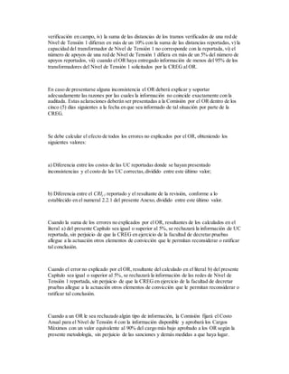 verificación en campo, iv) la suma de las distancias de los tramos verificados de una red de
Nivel de Tensión 1 difieran en más de un 10% con la suma de las distancias reportadas, v) la
capacidad del transformador de Nivel de Tensión 1 no corresponde con la reportada, vi) el
número de apoyos de una red de Nivel de Tensión 1 difiera en más de un 5% del número de
apoyos reportados, vii) cuando el OR haya entregado información de menos del 95% de los
transformadores del Nivel de Tensión 1 solicitados por la CREG al OR.
En caso de presentarse alguna inconsistencia el OR deberá explicar y soportar
adecuadamente las razones por las cuales la información no coincide exactamente con la
auditada. Estas aclaraciones deberán ser presentadas a la Comisión por el OR dentro de los
cinco (5) días siguientes a la fecha en que sea informado de tal situación por parte de la
CREG.
Se debe calcular el efecto de todos los errores no explicados por el OR, obteniendo los
siguientes valores:
a) Diferencia entre los costos de las UC reportadas donde se hayan presentado
inconsistencias y el costo de las UC correctas,dividido entre este último valor;
b) Diferencia entre el CRIj,1 reportado y el resultante de la revisión, conforme a lo
establecido en el numeral 2.2.1 del presente Anexo, dividido entre este último valor.
Cuando la suma de los errores no explicados por el OR, resultantes de los calculados en el
literal a) del presente Capítulo sea igual o superior al 5%, se rechazará la información de UC
reportada, sin perjuicio de que la CREG en ejercicio de la facultad de decretar pruebas
allegue a la actuación otros elementos de convicción que le permitan reconsiderar o ratificar
tal conclusión.
Cuando el error no explicado por el OR, resultante del calculado en el literal b) del presente
Capítulo sea igual o superior al 5%, se rechazará la información de las redes de Nivel de
Tensión 1 reportada, sin perjuicio de que la CREG en ejercicio de la facultad de decretar
pruebas allegue a la actuación otros elementos de convicción que le permitan reconsiderar o
ratificar tal conclusión.
Cuando a un OR le sea rechazado algún tipo de información, la Comisión fijará el Costo
Anual para el Nivel de Tensión 4 con la información disponible y aprobará los Cargos
Máximos con un valor equivalente al 90% del cargo más bajo aprobado a los OR según la
presente metodología, sin perjuicio de las sanciones y demás medidas a que haya lugar.
 