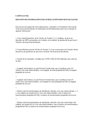 CAPÍTULO VIII.
RESUMEN DE INFORMACIÓNPARA PUBLICACIÓN PORPARTE DE LOS OR
Para efectos de la aplicación de las disposiciones contenidas en el Parágrafo 2 del Artículo
18 de la presente Resolución, los Operadores de Red deberán presentar con su solicitud la
siguiente información:
1. Costo Anual Equivalente de los Niveles de Tensión 4, 3 y 2 (millones de pesos de
diciembre de 2007), presentados a la Comisión en la solicitud de aprobación de que trata el
Artículo 4 de la presente Resolución,
2. Cargos Máximos para los Niveles de Tensión 3 y 2 que se presentan a la Comisión dentro
del proceso de aprobación de que trata el Artículo 4 de la presente Resolución,
3. Listado de los municipios atendidos por el STR o SDL del OR,indicando para cada uno
de ellos:
-- Longitud total de líneas en cada Nivel de Tensión (km), que se clasifican como UC
urbanas. Este valor deberá dividirse en la longitud de redes propiedad del OR y la longitud
propiedad de terceros.
--
-- Longitud total de líneas en cada Nivel de Tensión (km), que se clasifican como UC
rurales. Este valor deberá dividirse en la longitud de redes propiedad del OR y la longitud
propiedad de terceros.
--
-- Número total de transformadores de distribución ubicados en la zona urbana (Grupos 1, 2
y 3 de calidad), por tamaño (kVA). Este valor deberá dividirse entre el número de
transformadores propiedad del OR y el número de transformadores propiedad de terceros.
--
-- Número total de transformadores de distribución ubicados en la zona rural (Grupo 4 de
calidad), por tamaño (kVA). Este valor deberá dividirse entre el número de transformadores
propiedad del OR y el número de transformadores propiedad de terceros.
 